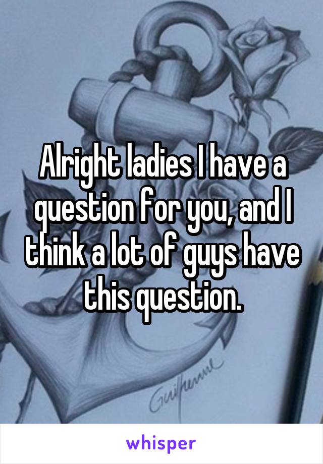 Alright ladies I have a question for you, and I think a lot of guys have this question.