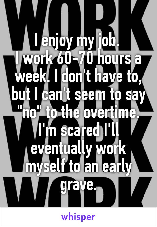 I enjoy my job. 
I work 60-70 hours a week. I don't have to, but I can't seem to say "no" to the overtime.
I'm scared I'll eventually work myself to an early grave.