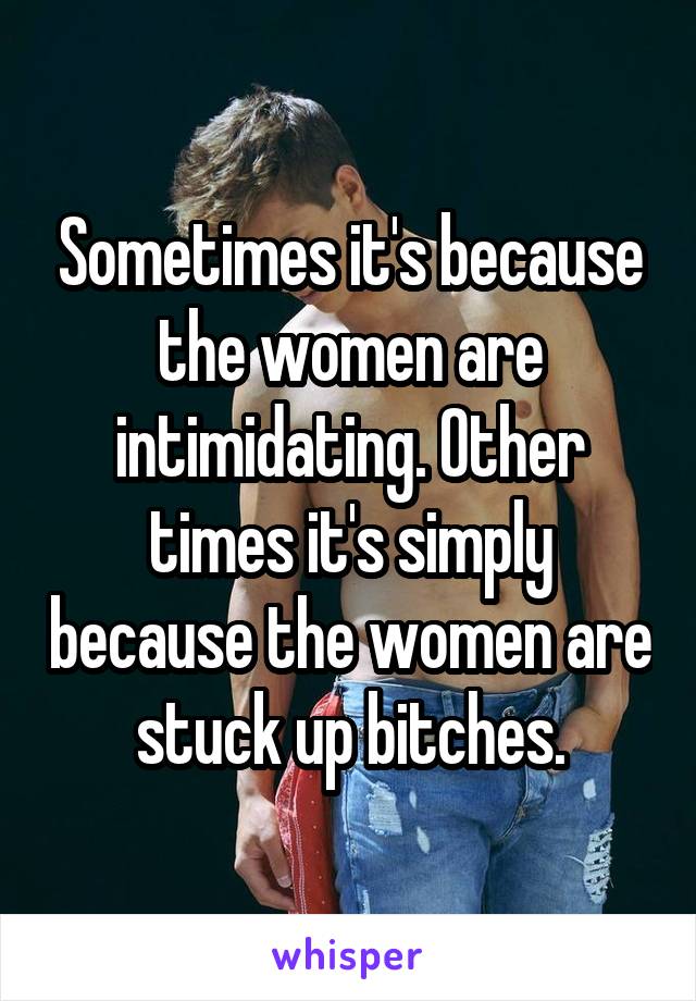 Sometimes it's because the women are intimidating. Other times it's simply because the women are stuck up bitches.