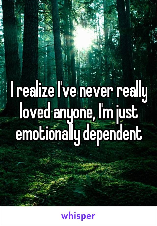 I realize I've never really loved anyone, I'm just emotionally dependent