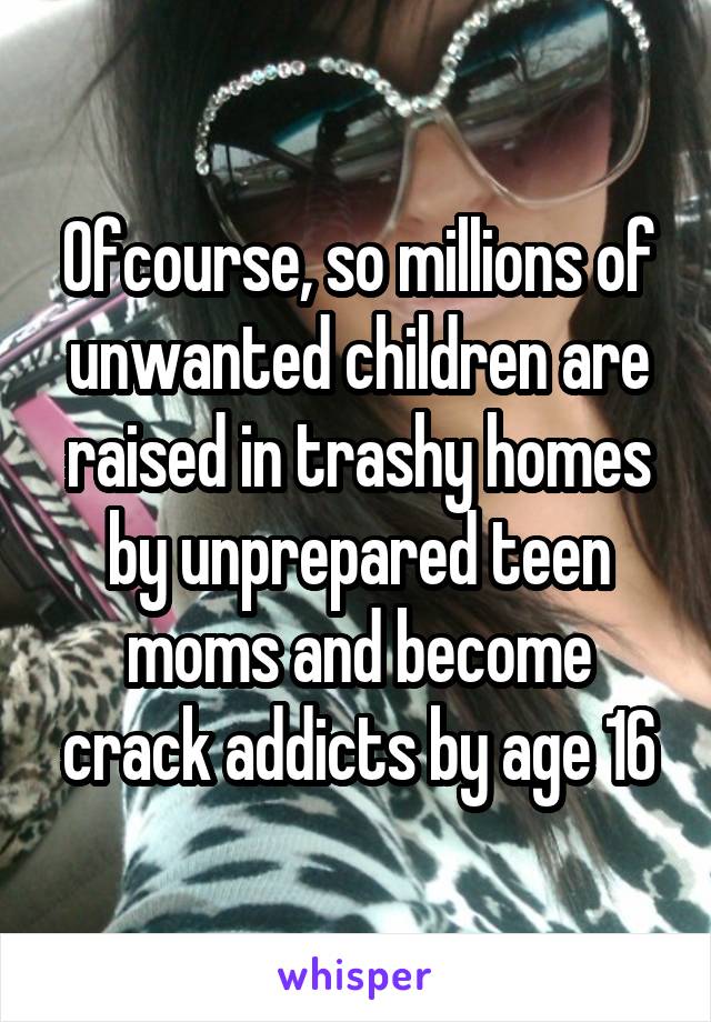 Ofcourse, so millions of unwanted children are raised in trashy homes by unprepared teen moms and become crack addicts by age 16