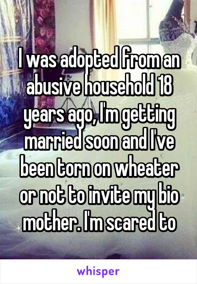 I was adopted from an abusive household 18 years ago, I'm getting married soon and I've been torn on wheater or not to invite my bio mother. I'm scared to