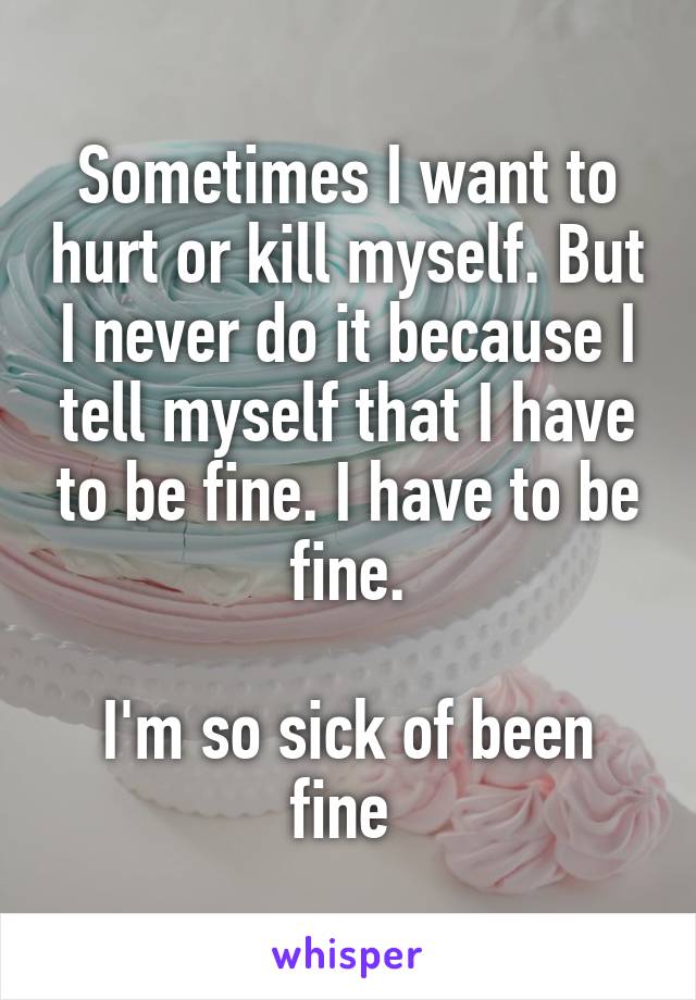 Sometimes I want to hurt or kill myself. But I never do it because I tell myself that I have to be fine. I have to be fine.

I'm so sick of been fine 