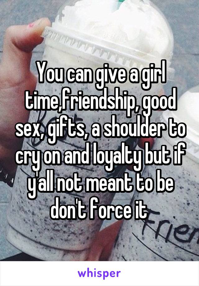You can give a girl time,friendship, good sex, gifts, a shoulder to cry on and loyalty but if y'all not meant to be don't force it 