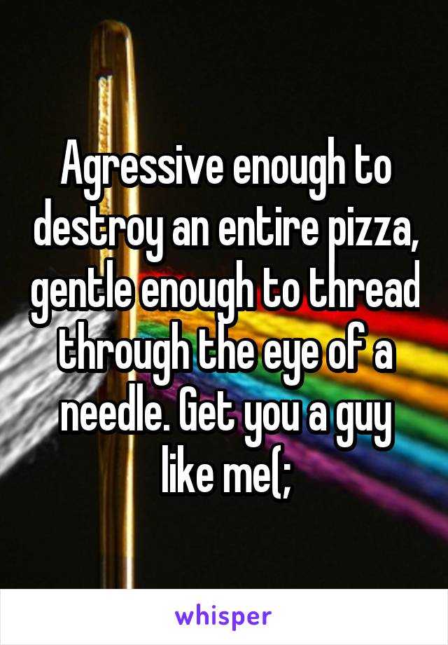 Agressive enough to destroy an entire pizza, gentle enough to thread through the eye of a needle. Get you a guy like me(;