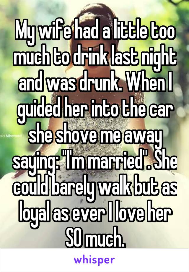 My wife had a little too much to drink last night and was drunk. When I guided her into the car she shove me away saying: "I'm married". She could barely walk but as loyal as ever I love her SO much.