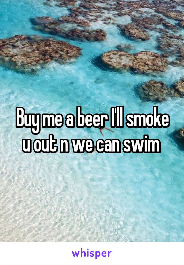Buy me a beer I'll smoke u out n we can swim 
