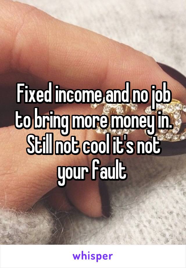 Fixed income and no job to bring more money in. Still not cool it's not your fault 
