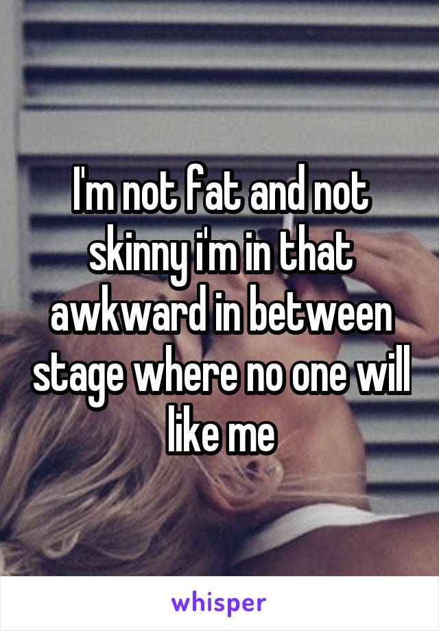 I'm not fat and not skinny i'm in that awkward in between stage where no one will like me