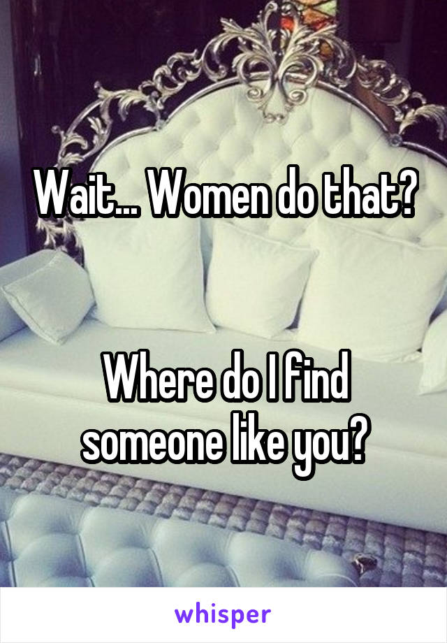 Wait... Women do that? 

Where do I find someone like you?