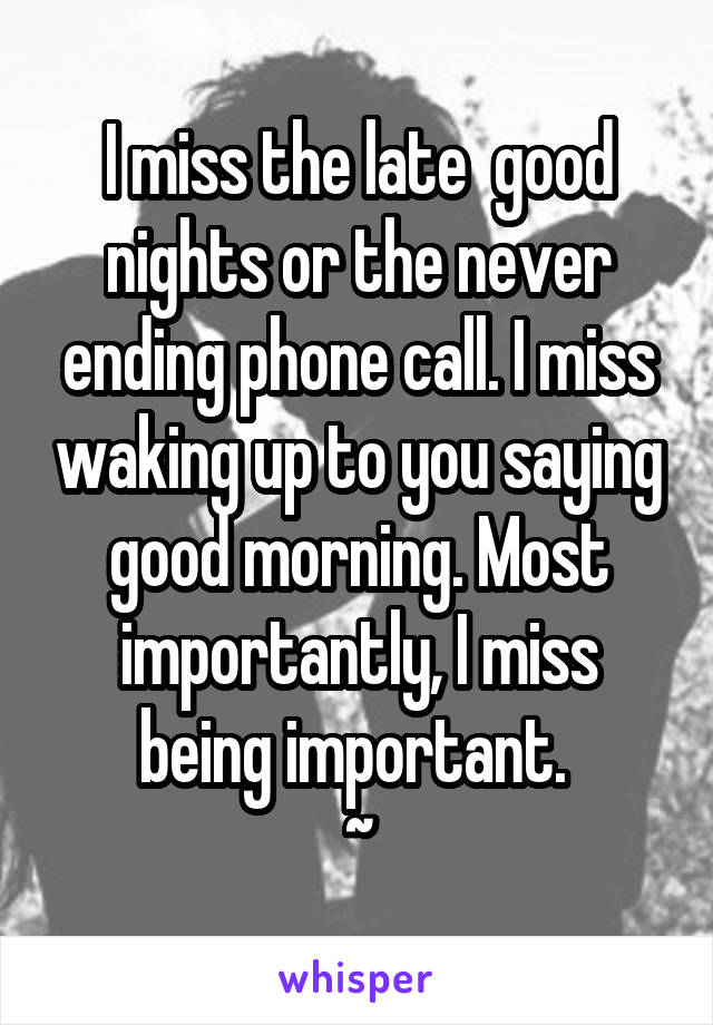 I miss the late  good nights or the never ending phone call. I miss waking up to you saying good morning. Most importantly, I miss being important. 
~