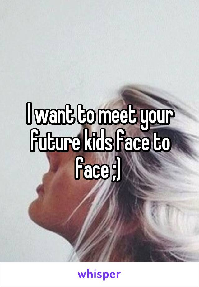I want to meet your future kids face to face ;) 