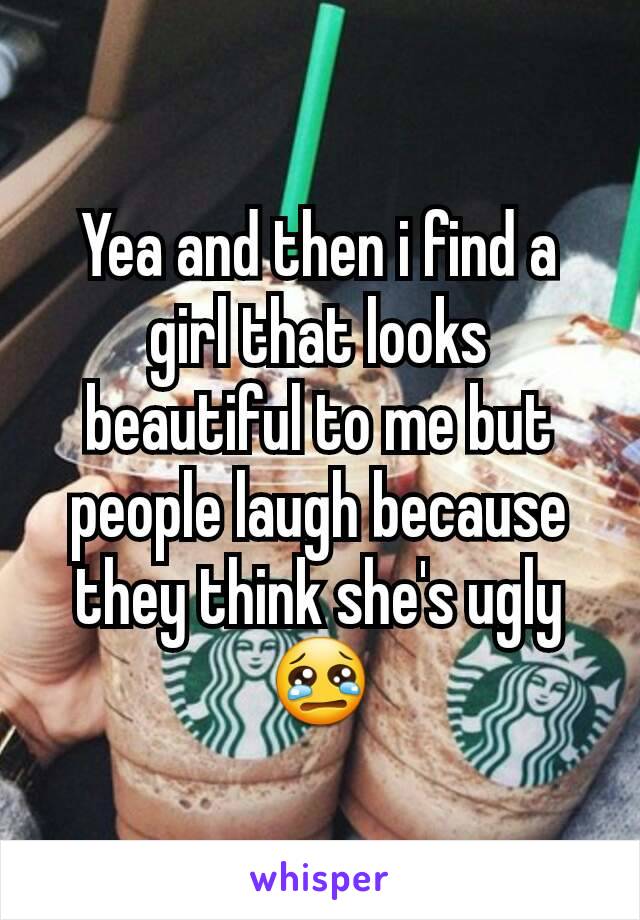 Yea and then i find a girl that looks beautiful to me but people laugh because they think she's ugly 😢