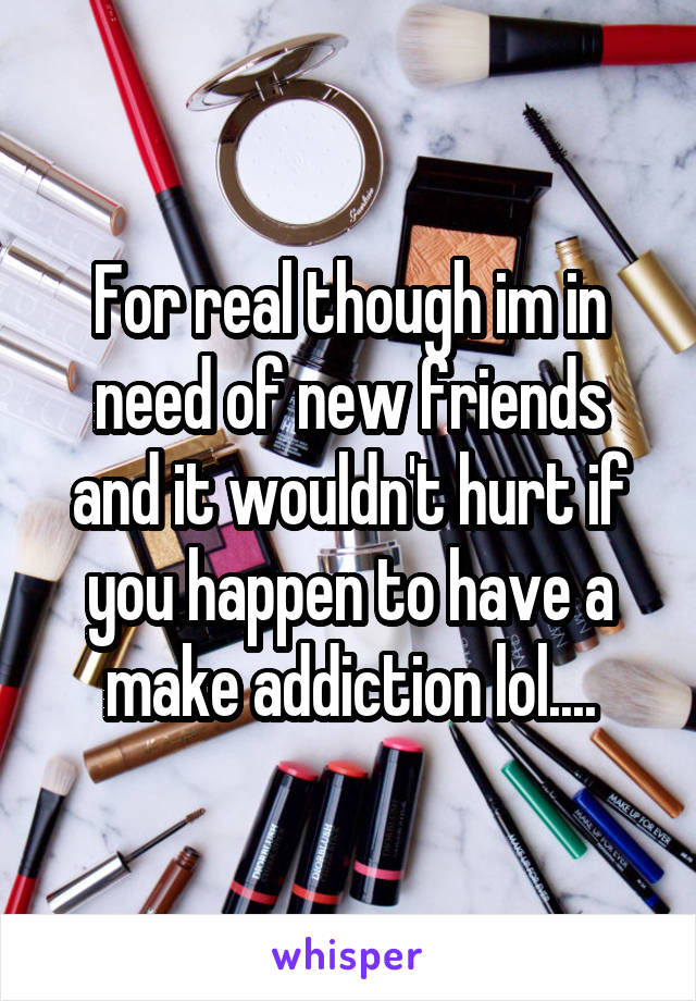 For real though im in need of new friends and it wouldn't hurt if you happen to have a make addiction lol....
