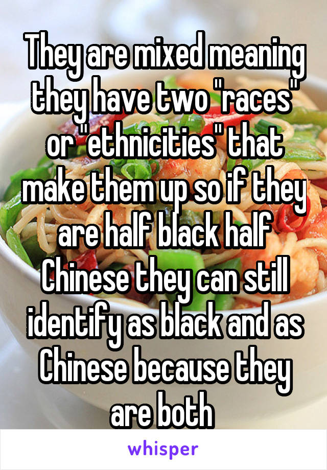 They are mixed meaning they have two "races" or "ethnicities" that make them up so if they are half black half Chinese they can still identify as black and as Chinese because they are both 