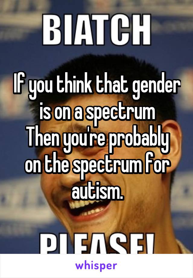 If you think that gender is on a spectrum
Then you're probably on the spectrum for autism.