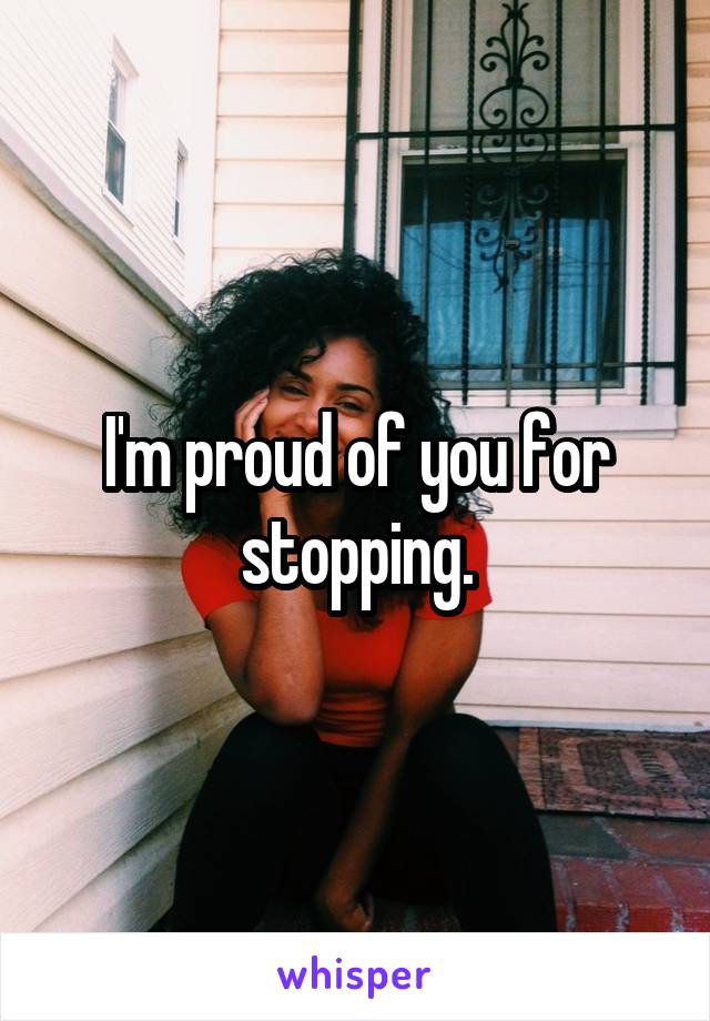 I'm proud of you for stopping.