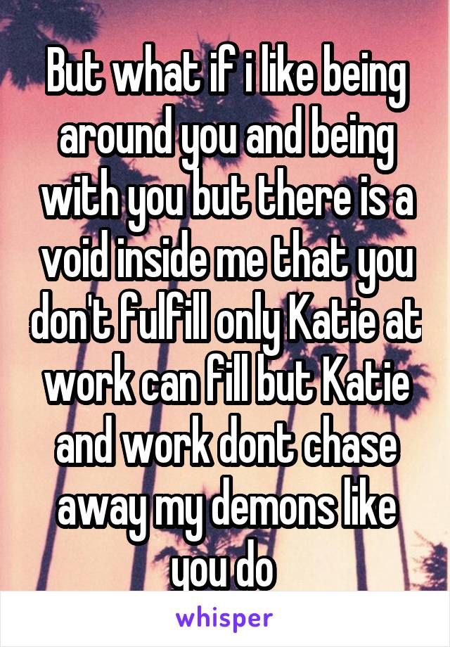 But what if i like being around you and being with you but there is a void inside me that you don't fulfill only Katie at work can fill but Katie and work dont chase away my demons like you do 