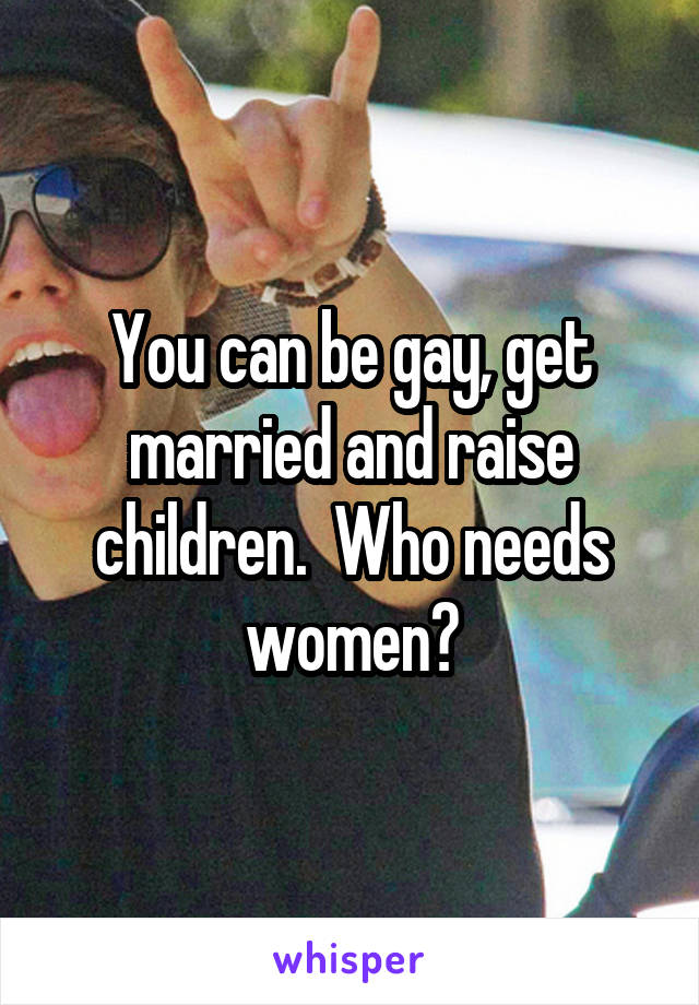 You can be gay, get married and raise children.  Who needs women?
