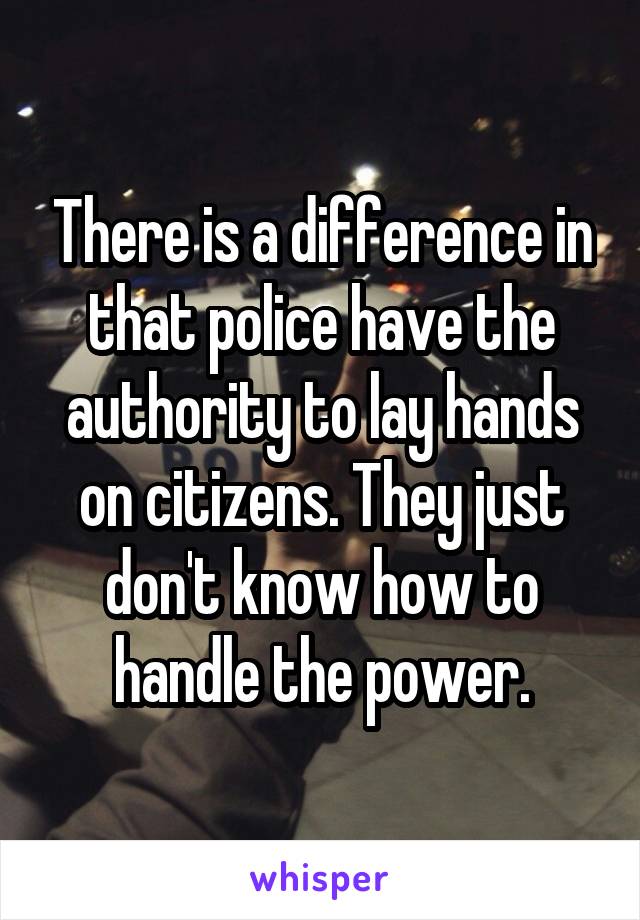 There is a difference in that police have the authority to lay hands on citizens. They just don't know how to handle the power.