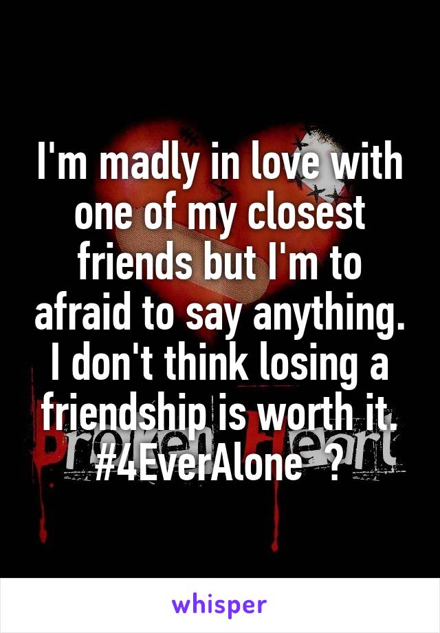 I'm madly in love with one of my closest friends but I'm to afraid to say anything. I don't think losing a friendship is worth it.
#4EverAlone  😔