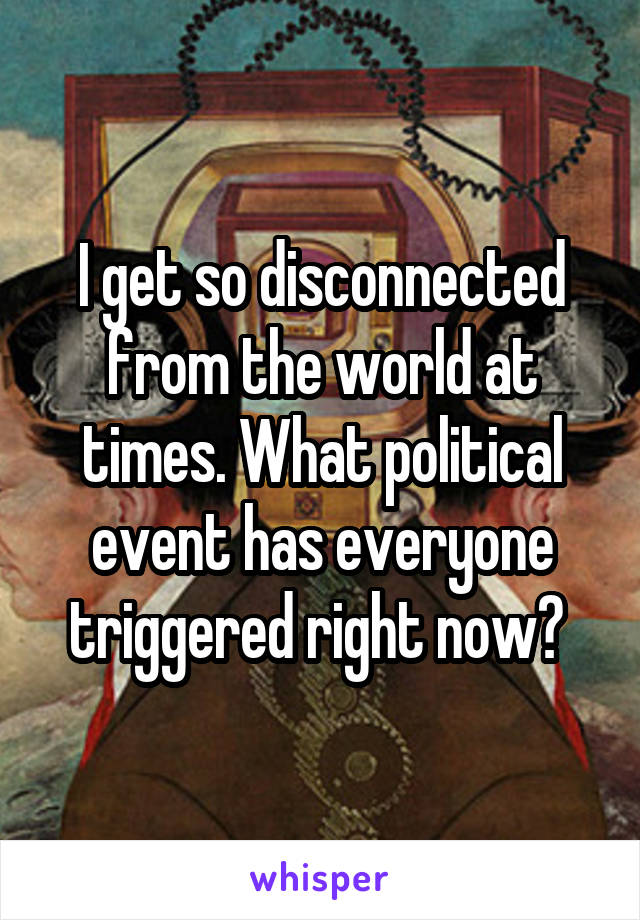 I get so disconnected from the world at times. What political event has everyone triggered right now? 
