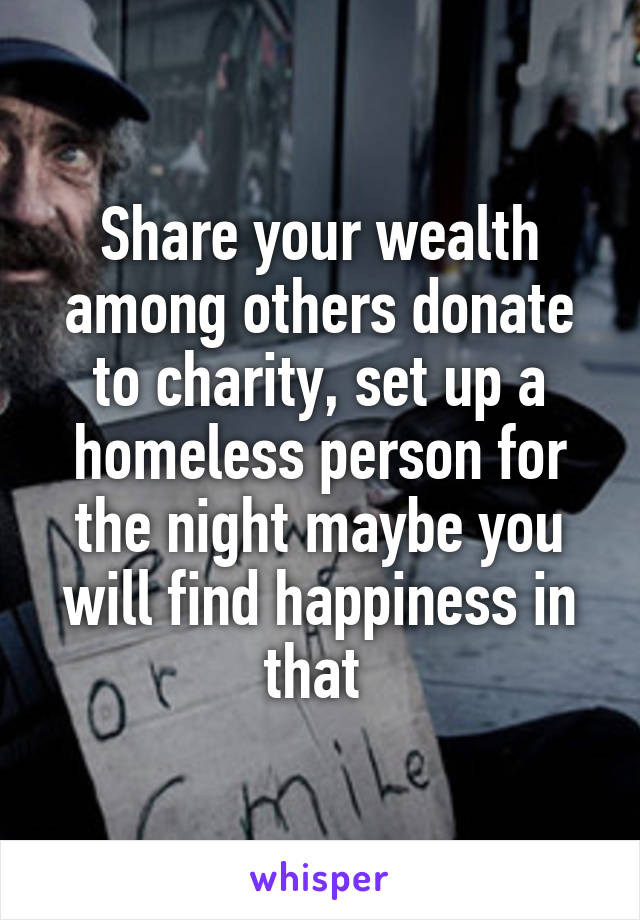 Share your wealth among others donate to charity, set up a homeless person for the night maybe you will find happiness in that 