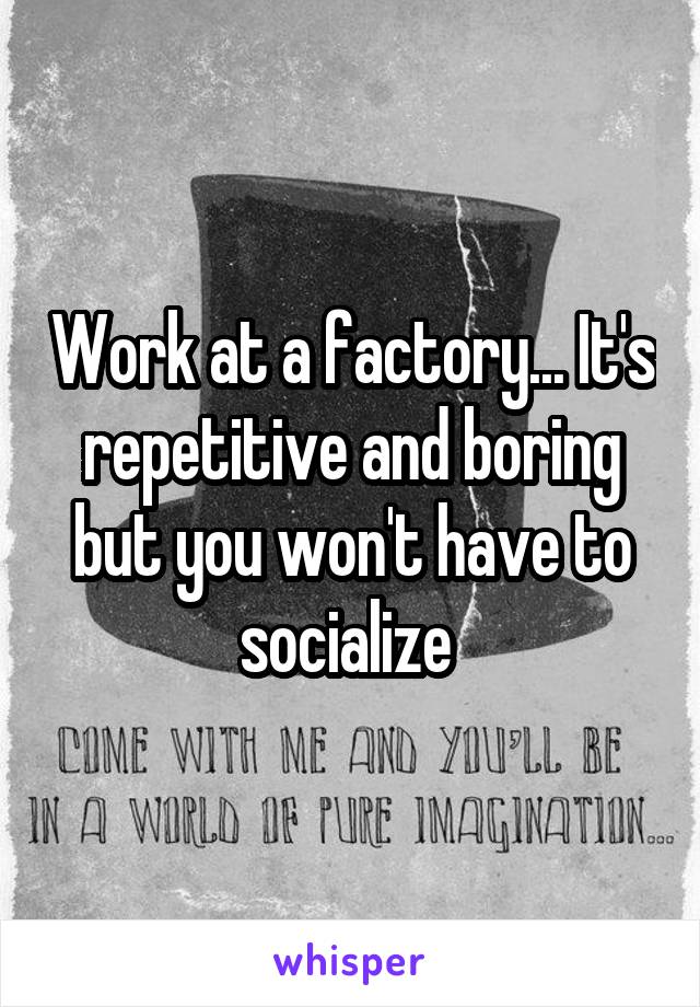 Work at a factory... It's repetitive and boring but you won't have to socialize 