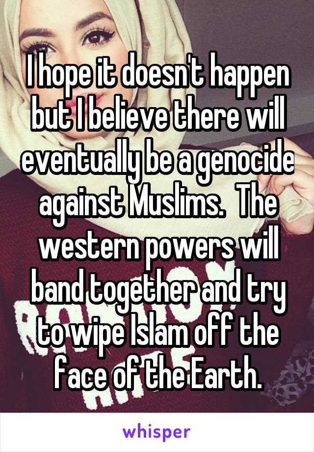 I hope it doesn't happen but I believe there will eventually be a genocide against Muslims.  The western powers will band together and try to wipe Islam off the face of the Earth.