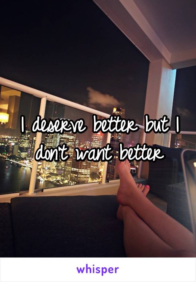 I deserve better but I don't want better
