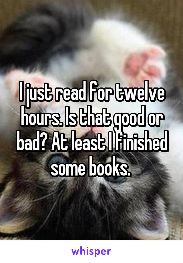 I just read for twelve hours. Is that good or bad? At least I finished some books. 