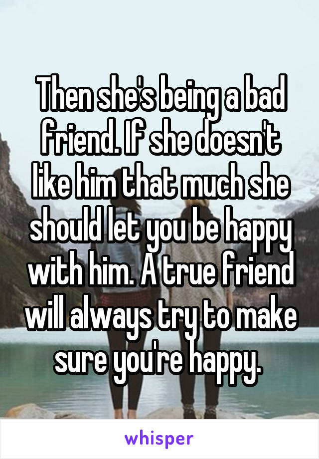 Then she's being a bad friend. If she doesn't like him that much she should let you be happy with him. A true friend will always try to make sure you're happy. 