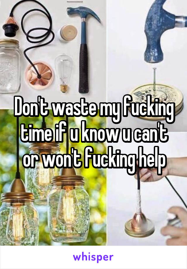 Don't waste my fucking time if u know u can't or won't fucking help