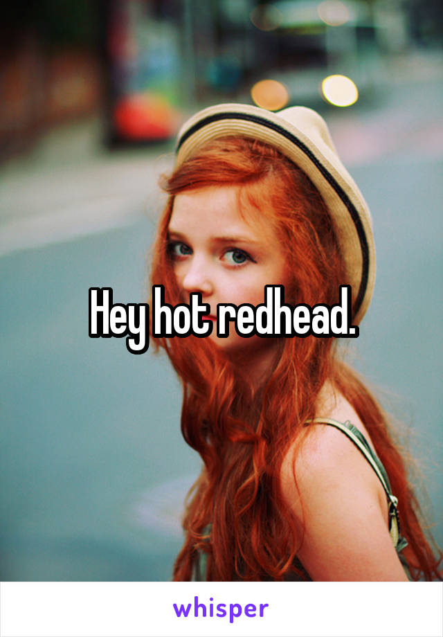 Hey hot redhead.