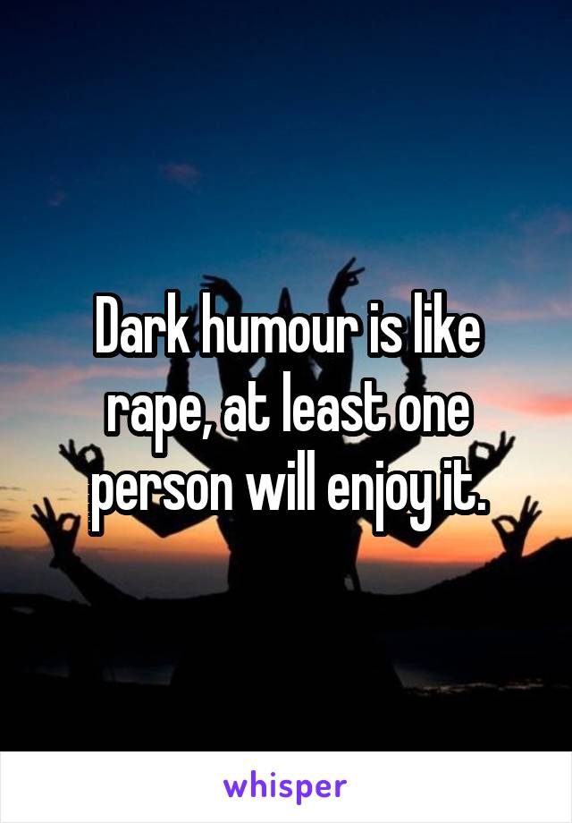 Dark humour is like rape, at least one person will enjoy it.