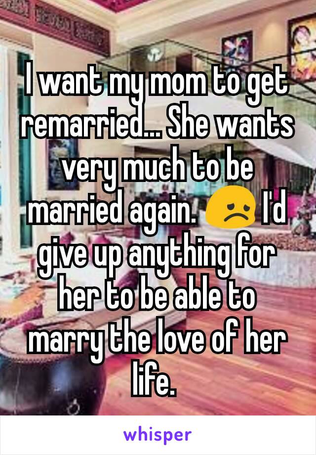 I want my mom to get remarried... She wants very much to be married again. 😞 I'd give up anything for her to be able to marry the love of her life. 