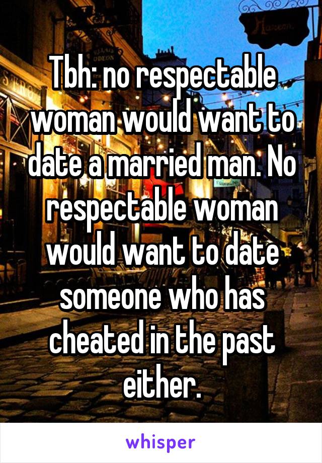Tbh: no respectable woman would want to date a married man. No respectable woman would want to date someone who has cheated in the past either.