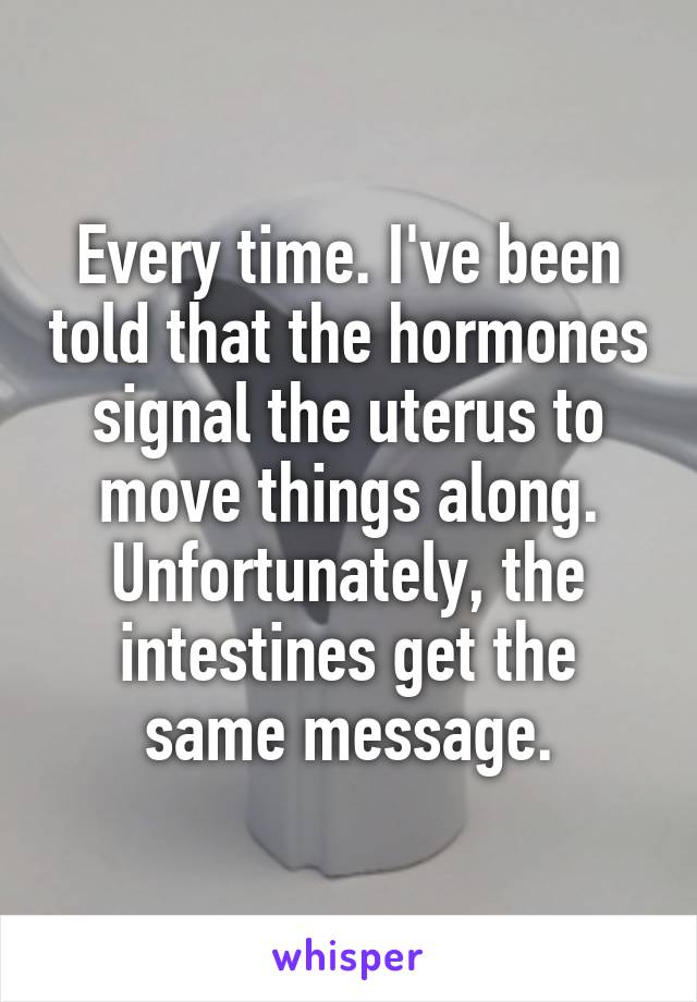 Every time. I've been told that the hormones signal the uterus to move things along. Unfortunately, the intestines get the same message.