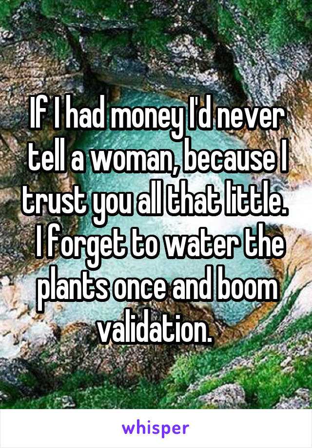 If I had money I'd never tell a woman, because I trust you all that little.   I forget to water the plants once and boom validation. 