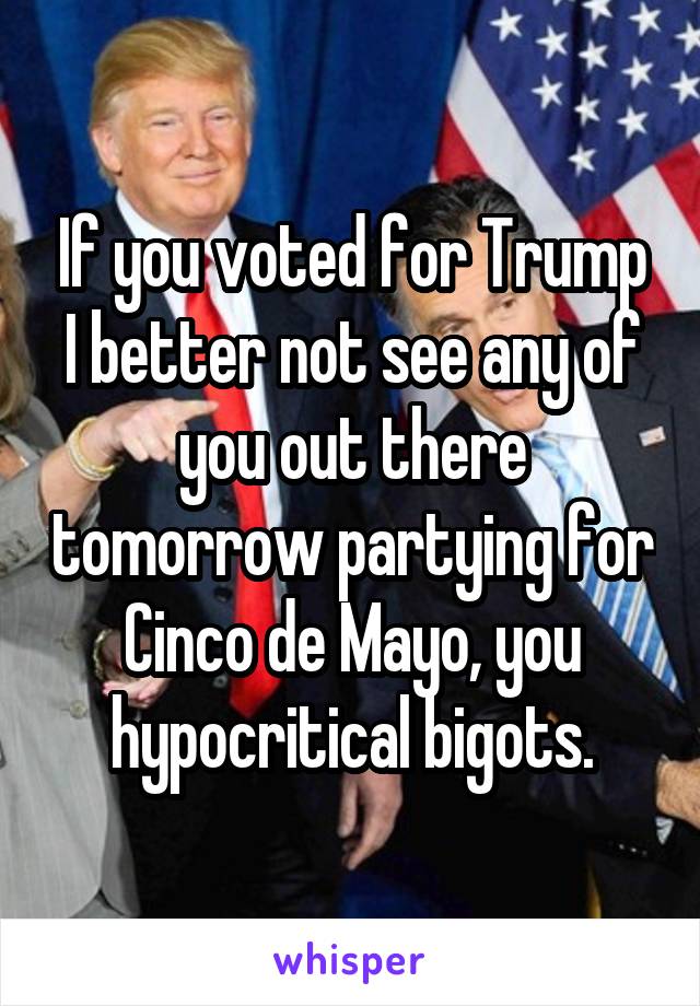 If you voted for Trump I better not see any of you out there tomorrow partying for Cinco de Mayo, you hypocritical bigots.