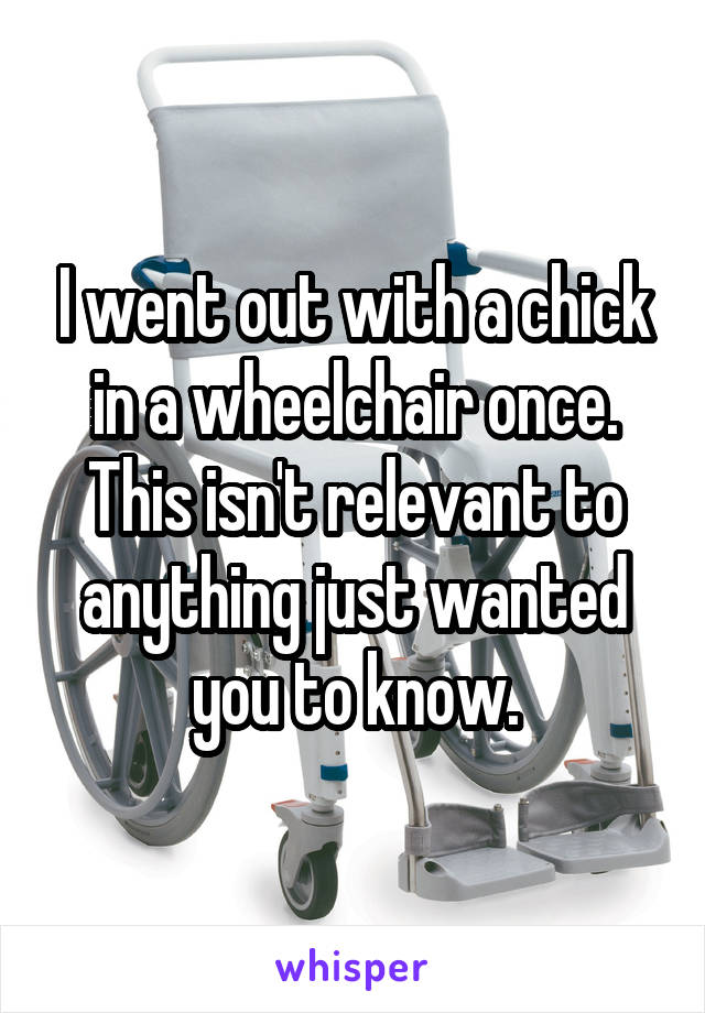 I went out with a chick in a wheelchair once. This isn't relevant to anything just wanted you to know.