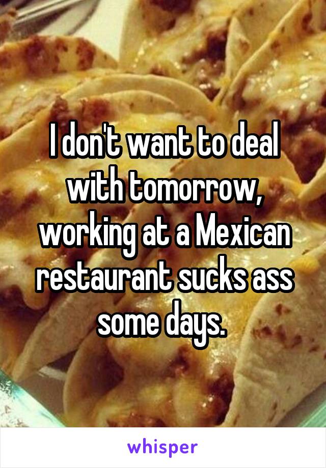 I don't want to deal with tomorrow, working at a Mexican restaurant sucks ass some days. 