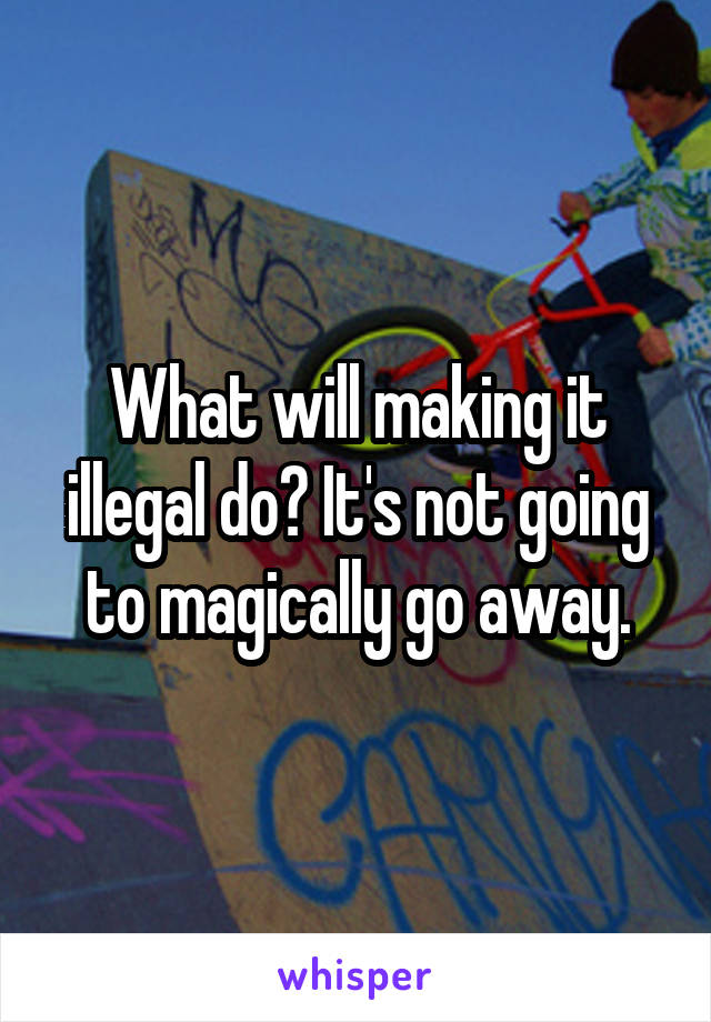 What will making it illegal do? It's not going to magically go away.