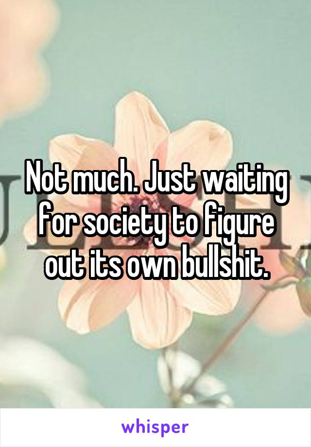 Not much. Just waiting for society to figure out its own bullshit.
