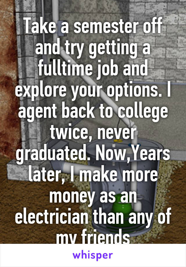 Take a semester off and try getting a fulltime job and explore your options. I agent back to college twice, never graduated. Now,Years later, I make more money as an electrician than any of my friends