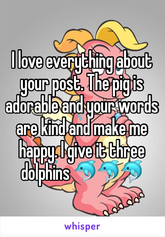 I love everything about your post. The pig is adorable and your words are kind and make me happy. I give it three dolphins 🐬🐬🐬