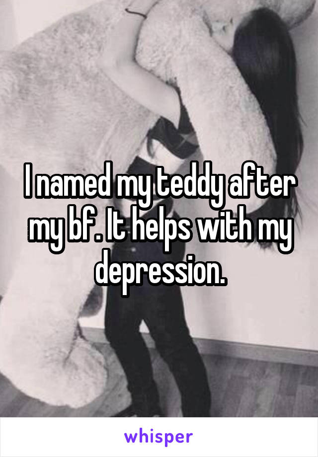 I named my teddy after my bf. It helps with my depression.
