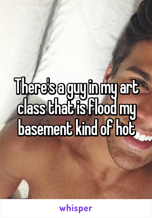 There's a guy in my art class that is flood my basement kind of hot
