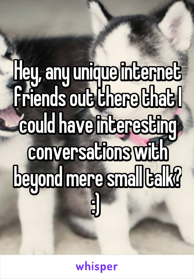 Hey, any unique internet friends out there that I could have interesting conversations with beyond mere small talk? :) 