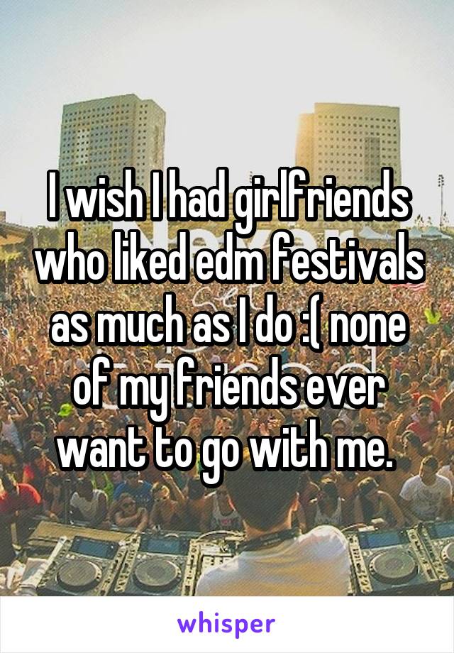 I wish I had girlfriends who liked edm festivals as much as I do :( none of my friends ever want to go with me. 